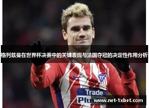 格列兹曼在世界杯决赛中的关键表现与法国夺冠的决定性作用分析