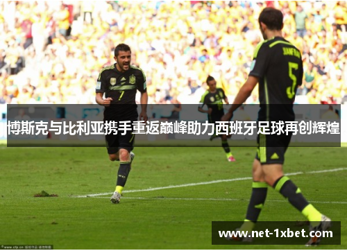 博斯克与比利亚携手重返巅峰助力西班牙足球再创辉煌
