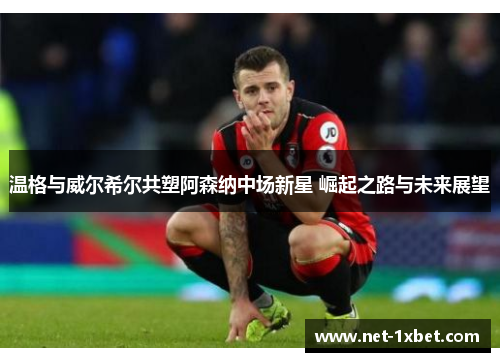 温格与威尔希尔共塑阿森纳中场新星 崛起之路与未来展望