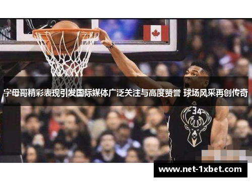 字母哥精彩表现引发国际媒体广泛关注与高度赞誉 球场风采再创传奇