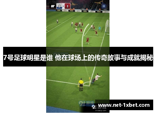7号足球明星是谁 他在球场上的传奇故事与成就揭秘