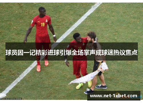 球员因一记精彩进球引爆全场掌声成球迷热议焦点