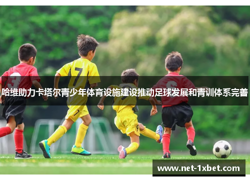 哈维助力卡塔尔青少年体育设施建设推动足球发展和青训体系完善