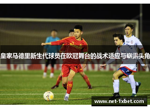 皇家马德里新生代球员在欧冠舞台的战术适应与崭露头角