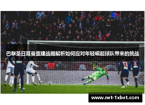 巴黎圣日耳曼重建战略解析如何应对年轻崛起球队带来的挑战