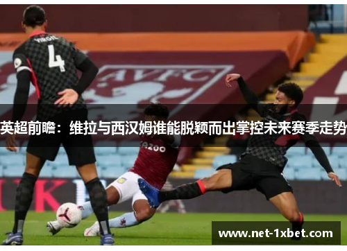 英超前瞻：维拉与西汉姆谁能脱颖而出掌控未来赛季走势