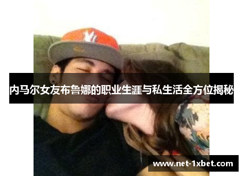 内马尔女友布鲁娜的职业生涯与私生活全方位揭秘
