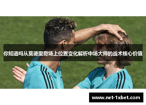 你知道吗从莫德里奇场上位置变化解析中场大师的战术核心价值