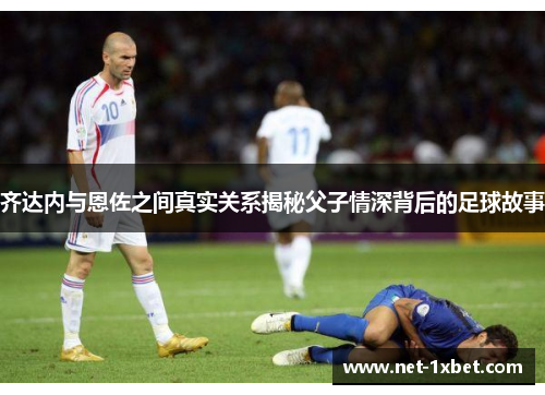 齐达内与恩佐之间真实关系揭秘父子情深背后的足球故事