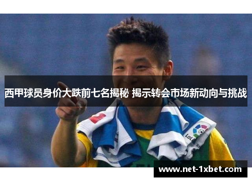 西甲球员身价大跌前七名揭秘 揭示转会市场新动向与挑战