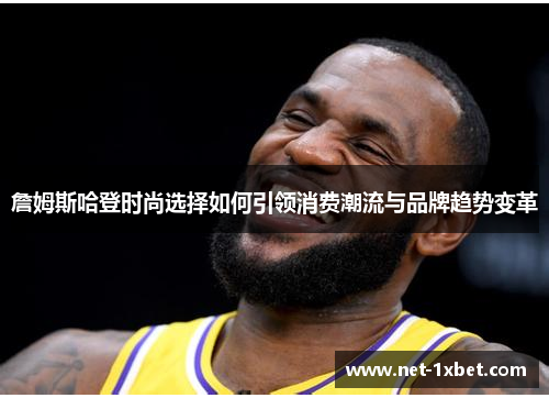 詹姆斯哈登时尚选择如何引领消费潮流与品牌趋势变革 詹姆斯哈登时尚选择如何引领消费潮流与品牌趋势变革