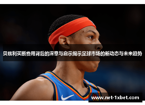 贝兹利买断费用背后的深意与启示揭示足球市场的新动态与未来趋势